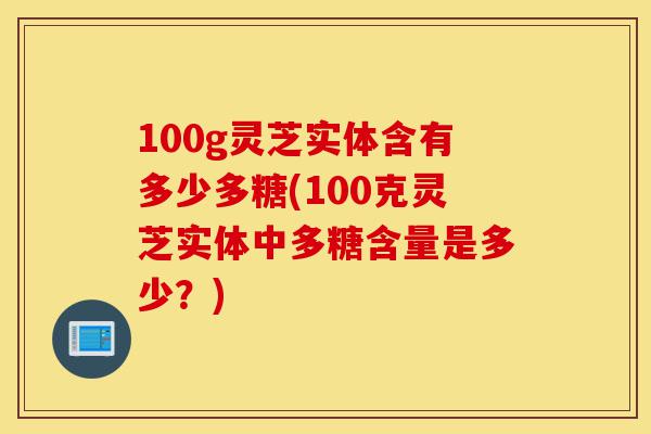 100g灵芝实体含有多少多糖(100克灵芝实体中多糖含量是多少?)-第1张图片-灵芝之家 100g灵芝实体含有多少多糖(100克灵芝实体中多糖含量是多少?)-第1张图片-灵芝之家