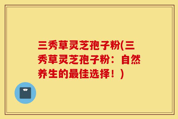 三秀草灵芝孢子粉(三秀草灵芝孢子粉:自然养生的最佳选择!)-第1张图片-灵芝之家 三秀草灵芝孢子粉(三秀草灵芝孢子粉:自然养生的最佳选择!)-第1张图片-灵芝之家
