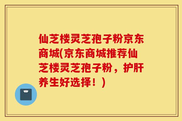 仙芝楼灵芝孢子粉京东商城(京东商城推荐仙芝楼灵芝孢子粉，护肝养生好选择！)-第1张图片-灵芝之家