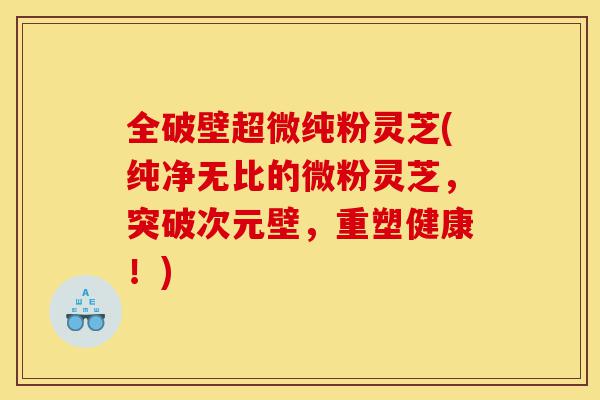 全破壁超微纯粉灵芝(纯净无比的微粉灵芝,突破次元壁,重塑健康!)-第1张图片-灵芝之家 全破壁超微纯粉灵芝(纯净无比的微粉灵芝,突破次元壁,重塑健康!)-第1张图片-灵芝之家