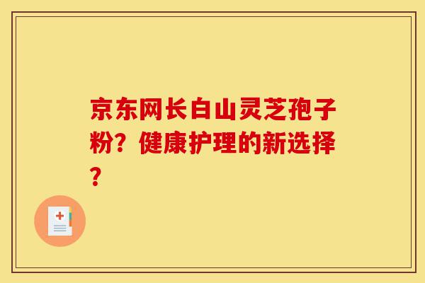 京东网长白山灵芝孢子粉?健康护理的新选择?-第1张图片-灵芝之家 京东网长白山灵芝孢子粉?健康护理的新选择?-第1张图片-灵芝之家