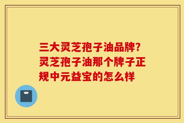 三大灵芝孢子油品牌?灵芝孢子油那个牌子正规中元益宝的怎么样-第1张图片-灵芝之家 三大灵芝孢子油品牌?灵芝孢子油那个牌子正规中元益宝的怎么样-第1张图片-灵芝之家