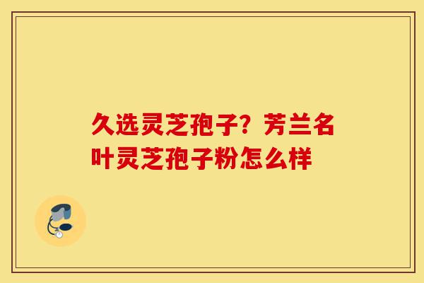 久选灵芝孢子？芳兰名叶灵芝孢子粉怎么样-第1张图片-灵芝之家