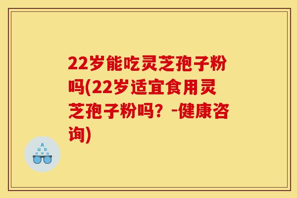 22岁能吃灵芝孢子粉吗(22岁适宜食用灵芝孢子粉吗?-健康咨询)-第1张图片-灵芝之家 22岁能吃灵芝孢子粉吗(22岁适宜食用灵芝孢子粉吗?-健康咨询)-第1张图片-灵芝之家