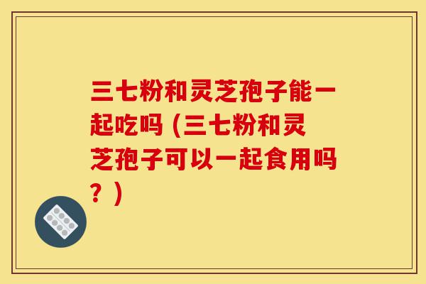 三七粉和灵芝孢子能一起吃吗 (三七粉和灵芝孢子可以一起食用吗?)-第1张图片-灵芝之家 三七粉和灵芝孢子能一起吃吗 (三七粉和灵芝孢子可以一起食用吗?)-第1张图片-灵芝之家