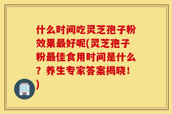 什么时间吃灵芝孢子粉效果最好呢(灵芝孢子粉最佳食用时间是什么?养生专家答案揭晓!)-第1张图片-灵芝之家 什么时间吃灵芝孢子粉效果最好呢(灵芝孢子粉最佳食用时间是什么?养生专家答案揭晓!)-第1张图片-灵芝之家