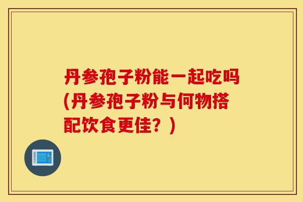 丹参孢子粉能一起吃吗(丹参孢子粉与何物搭配饮食更佳?)-第1张图片-灵芝之家 丹参孢子粉能一起吃吗(丹参孢子粉与何物搭配饮食更佳?)-第1张图片-灵芝之家