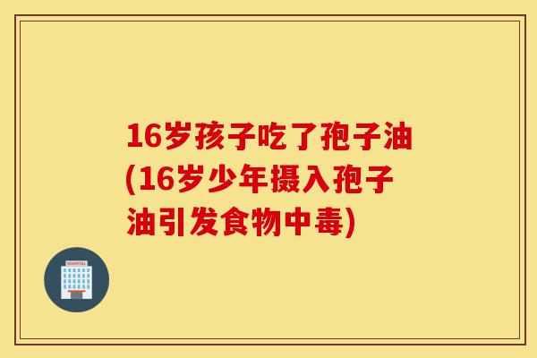 16岁孩子吃了孢子油(16岁少年摄入孢子油引发食物中毒)-第1张图片-灵芝之家