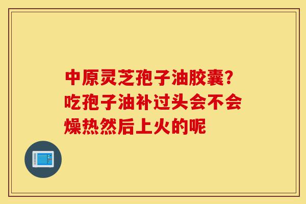中原灵芝孢子油胶囊?吃孢子油补过头会不会燥热然后上火的呢-第1张图片-灵芝之家 中原灵芝孢子油胶囊?吃孢子油补过头会不会燥热然后上火的呢-第1张图片-灵芝之家
