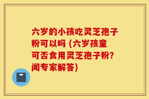 六岁的小孩吃灵芝孢子粉可以吗 (六岁孩童可否食用灵芝孢子粉？闻专家解答)-第1张图片-灵芝之家