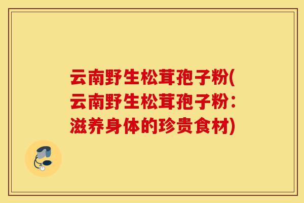 云南野生松茸孢子粉(云南野生松茸孢子粉:滋养身体的珍贵食材)-第1张图片-灵芝之家 云南野生松茸孢子粉(云南野生松茸孢子粉:滋养身体的珍贵食材)-第1张图片-灵芝之家