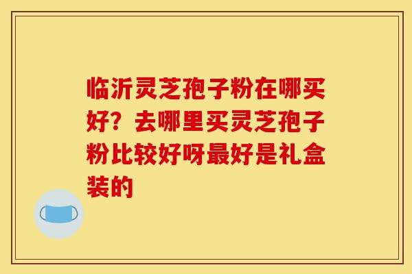 临沂灵芝孢子粉在哪买好?去哪里买灵芝孢子粉比较好呀最好是礼盒装的-第1张图片-灵芝之家 临沂灵芝孢子粉在哪买好?去哪里买灵芝孢子粉比较好呀最好是礼盒装的-第1张图片-灵芝之家