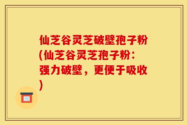 仙芝谷灵芝破壁孢子粉(仙芝谷灵芝孢子粉:强力破壁,更便于吸收)-第1张图片-灵芝之家 仙芝谷灵芝破壁孢子粉(仙芝谷灵芝孢子粉:强力破壁,更便于吸收)-第1张图片-灵芝之家