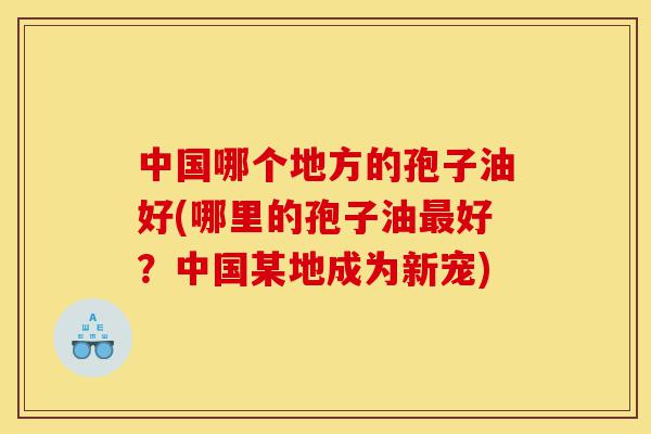 中国哪个地方的孢子油好(哪里的孢子油最好?中国某地成为新宠)-第1张图片-灵芝之家 中国哪个地方的孢子油好(哪里的孢子油最好?中国某地成为新宠)-第1张图片-灵芝之家