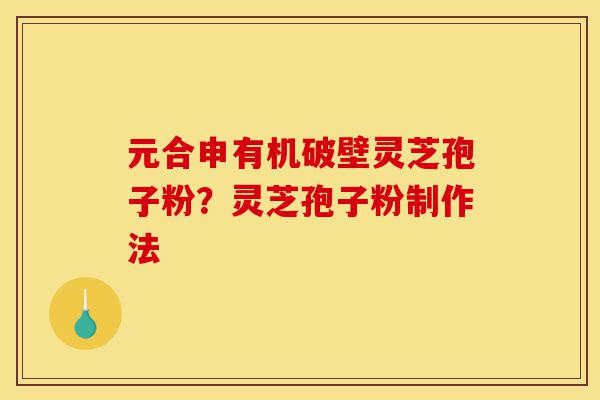 元合申有机破壁灵芝孢子粉？灵芝孢子粉制作法-第1张图片-灵芝之家