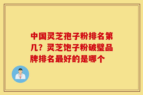 中国灵芝孢子粉排名第几？灵芝饱子粉破璧品牌排名最好的是哪个-第1张图片-灵芝之家