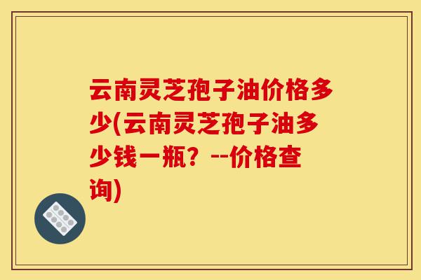云南灵芝孢子油价格多少(云南灵芝孢子油多少钱一瓶?--价格查询)-第1张图片-灵芝之家 云南灵芝孢子油价格多少(云南灵芝孢子油多少钱一瓶?--价格查询)-第1张图片-灵芝之家