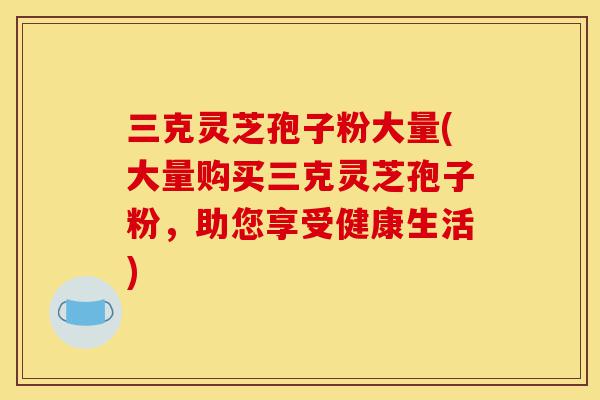 三克灵芝孢子粉大量(大量购买三克灵芝孢子粉,助您享受健康生活)-第1张图片-灵芝之家 三克灵芝孢子粉大量(大量购买三克灵芝孢子粉,助您享受健康生活)-第1张图片-灵芝之家