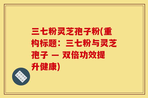 三七粉灵芝孢子粉(重构标题：三七粉与灵芝孢子 — 双倍功效提升健康)-第1张图片-灵芝之家