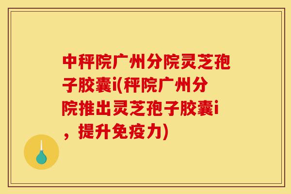 中秤院广州分院灵芝孢子胶囊i(秤院广州分院推出灵芝孢子胶囊i，提升免疫力)-第1张图片-灵芝之家