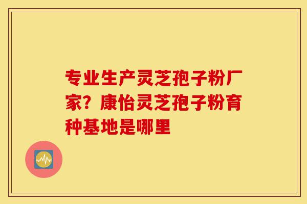 专业生产灵芝孢子粉厂家?康怡灵芝孢子粉育种基地是哪里-第1张图片-灵芝之家 专业生产灵芝孢子粉厂家?康怡灵芝孢子粉育种基地是哪里-第1张图片-灵芝之家