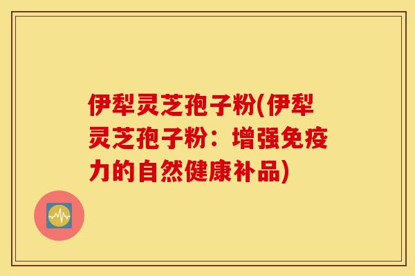 伊犁灵芝孢子粉(伊犁灵芝孢子粉:增强免疫力的自然健康补品)-第1张图片-灵芝之家 伊犁灵芝孢子粉(伊犁灵芝孢子粉:增强免疫力的自然健康补品)-第1张图片-灵芝之家