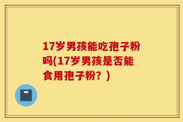 17岁男孩能吃孢子粉吗(17岁男孩是否能食用孢子粉?)-第1张图片-灵芝之家 17岁男孩能吃孢子粉吗(17岁男孩是否能食用孢子粉?)-第1张图片-灵芝之家