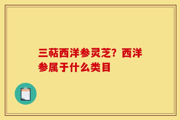 三萜西洋参灵芝？西洋参属于什么类目-第1张图片-灵芝之家