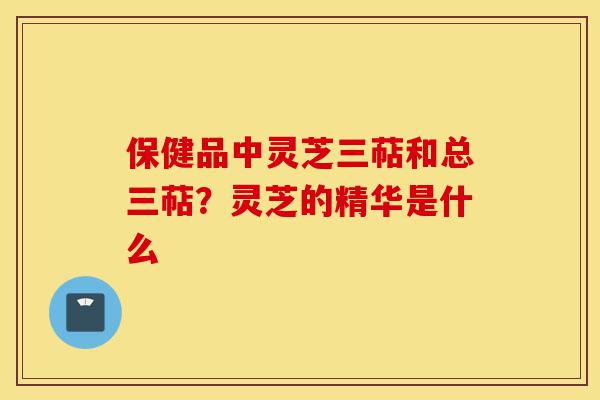 保健品中灵芝三萜和总三萜?灵芝的精华是什么-第1张图片-灵芝之家 保健品中灵芝三萜和总三萜?灵芝的精华是什么-第1张图片-灵芝之家