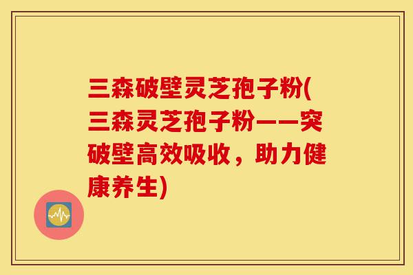 三森破壁灵芝孢子粉(三森灵芝孢子粉——突破壁高效吸收,助力健康养生)-第1张图片-灵芝之家 三森破壁灵芝孢子粉(三森灵芝孢子粉——突破壁高效吸收,助力健康养生)-第1张图片-灵芝之家