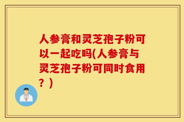 人参膏和灵芝孢子粉可以一起吃吗(人参膏与灵芝孢子粉可同时食用?)-第1张图片-灵芝之家 人参膏和灵芝孢子粉可以一起吃吗(人参膏与灵芝孢子粉可同时食用?)-第1张图片-灵芝之家