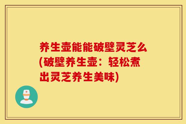 养生壶能能破壁灵芝么(破壁养生壶：轻松煮出灵芝养生美味)-第1张图片-灵芝之家