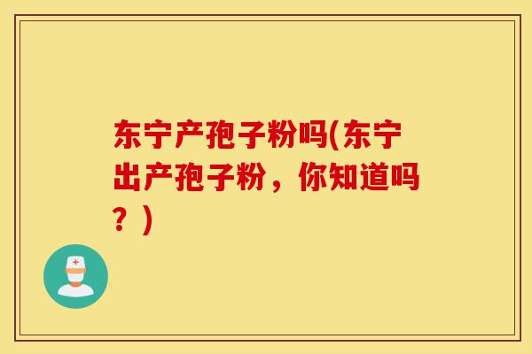 东宁产孢子粉吗(东宁出产孢子粉，你知道吗？)-第1张图片-灵芝之家