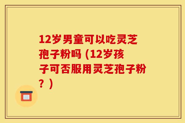12岁男童可以吃灵芝孢子粉吗 (12岁孩子可否服用灵芝孢子粉?)-第1张图片-灵芝之家 12岁男童可以吃灵芝孢子粉吗 (12岁孩子可否服用灵芝孢子粉?)-第1张图片-灵芝之家