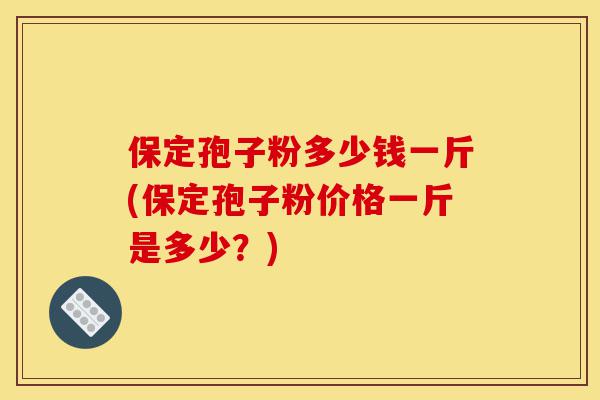 保定孢子粉多少钱一斤(保定孢子粉价格一斤是多少？)-第1张图片-灵芝之家