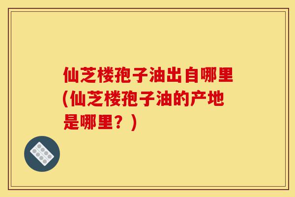 仙芝楼孢子油出自哪里(仙芝楼孢子油的产地是哪里?)-第1张图片-灵芝之家 仙芝楼孢子油出自哪里(仙芝楼孢子油的产地是哪里?)-第1张图片-灵芝之家