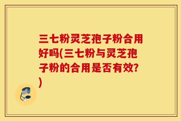 三七粉灵芝孢子粉合用好吗(三七粉与灵芝孢子粉的合用是否有效?)-第1张图片-灵芝之家 三七粉灵芝孢子粉合用好吗(三七粉与灵芝孢子粉的合用是否有效?)-第1张图片-灵芝之家