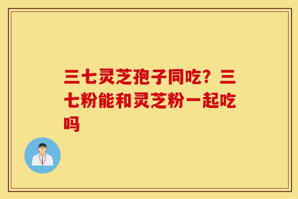 三七灵芝孢子同吃?三七粉能和灵芝粉一起吃吗-第1张图片-灵芝之家 三七灵芝孢子同吃?三七粉能和灵芝粉一起吃吗-第1张图片-灵芝之家