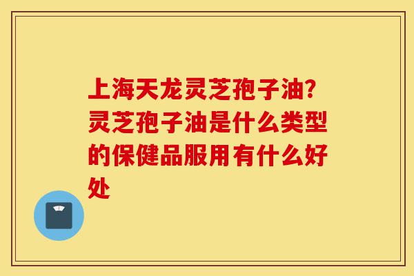 上海天龙灵芝孢子油？灵芝孢子油是什么类型的保健品服用有什么好处-第1张图片-灵芝之家