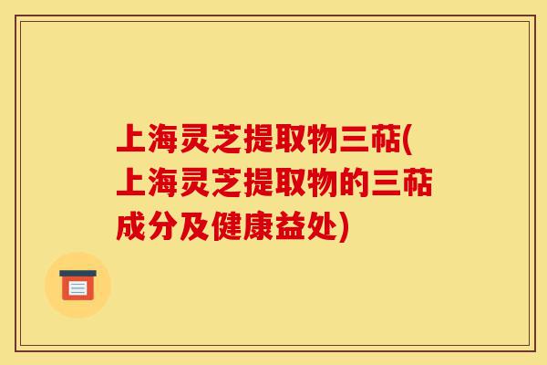 上海灵芝提取物三萜(上海灵芝提取物的三萜成分及健康益处)-第1张图片-灵芝之家