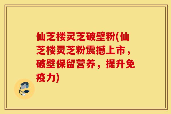 仙芝楼灵芝破壁粉(仙芝楼灵芝粉震撼上市，破壁保留营养，提升免疫力)-第1张图片-灵芝之家