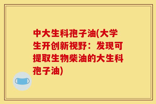 中大生科孢子油(大学生开创新视野：发现可提取生物柴油的大生科孢子油)-第1张图片-灵芝之家