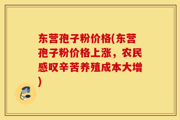 东营孢子粉价格(东营孢子粉价格上涨,农民感叹辛苦养殖成本大增)-第1张图片-灵芝之家 东营孢子粉价格(东营孢子粉价格上涨,农民感叹辛苦养殖成本大增)-第1张图片-灵芝之家