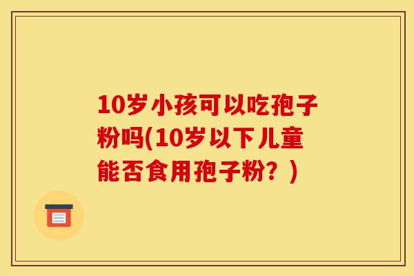 10岁小孩可以吃孢子粉吗(10岁以下儿童能否食用孢子粉?)-第1张图片-灵芝之家 10岁小孩可以吃孢子粉吗(10岁以下儿童能否食用孢子粉?)-第1张图片-灵芝之家