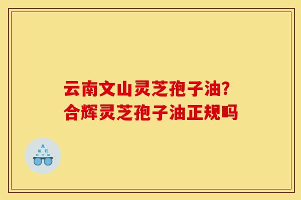 云南文山灵芝孢子油?合辉灵芝孢子油正规吗-第1张图片-灵芝之家 云南文山灵芝孢子油?合辉灵芝孢子油正规吗-第1张图片-灵芝之家