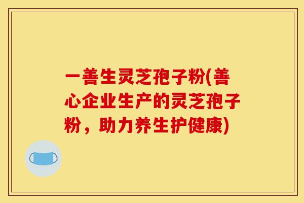 一善生灵芝孢子粉(善心企业生产的灵芝孢子粉，助力养生护健康)-第1张图片-灵芝之家