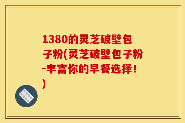1380的灵芝破壁包子粉(灵芝破壁包子粉-丰富你的早餐选择！)-第1张图片-灵芝之家