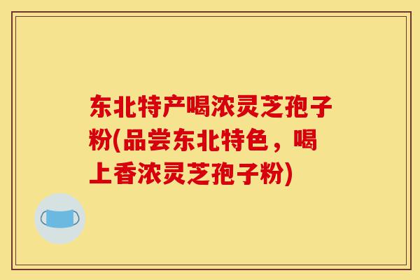 东北特产喝浓灵芝孢子粉(品尝东北特色,喝上香浓灵芝孢子粉)-第1张图片-灵芝之家 东北特产喝浓灵芝孢子粉(品尝东北特色,喝上香浓灵芝孢子粉)-第1张图片-灵芝之家