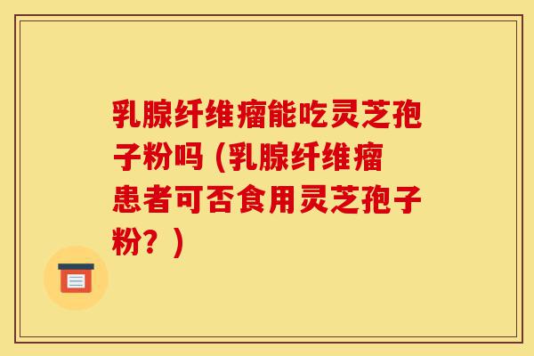 乳腺纤维瘤能吃灵芝孢子粉吗 (乳腺纤维瘤患者可否食用灵芝孢子粉？)-第1张图片-灵芝之家