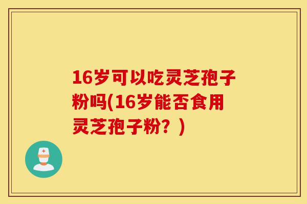 16岁可以吃灵芝孢子粉吗(16岁能否食用灵芝孢子粉？)-第1张图片-灵芝之家